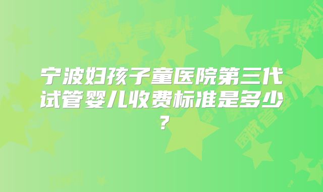 宁波妇孩子童医院第三代试管婴儿收费标准是多少?