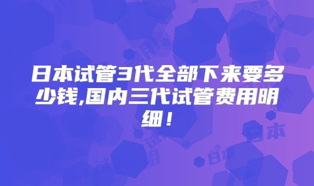 日本试管3代全部下来要多少钱,国内三代试管费用明细！
