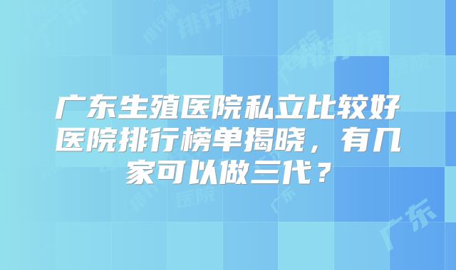 广东生殖医院私立比较好医院排行榜单揭晓,有几家可以做三代?