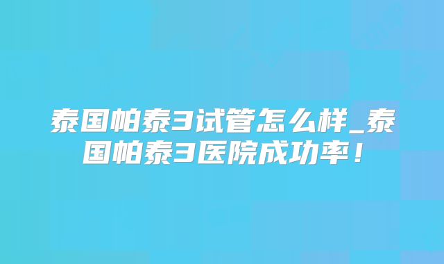 泰国帕泰3试管怎么样_泰国帕泰3医院成功率!