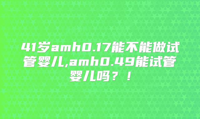 41岁amh0.17能不能做试管婴儿,amh0.49能试管婴儿吗？！