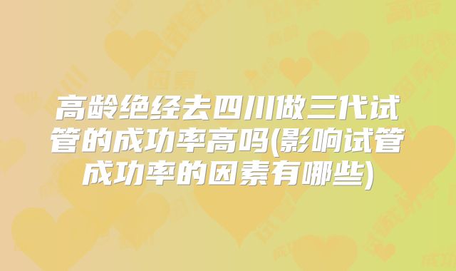 高龄绝经去四川做三代试管的成功率高吗(影响试管成功率的因素有哪些)