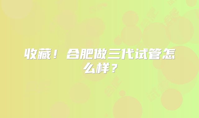 收藏!合肥做三代试管怎么样?