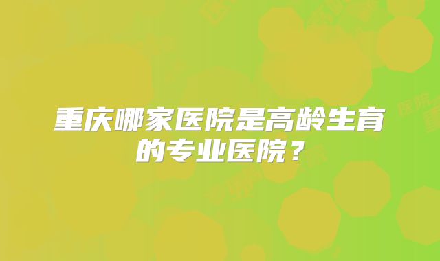 重庆哪家医院是高龄生育的专业医院?
