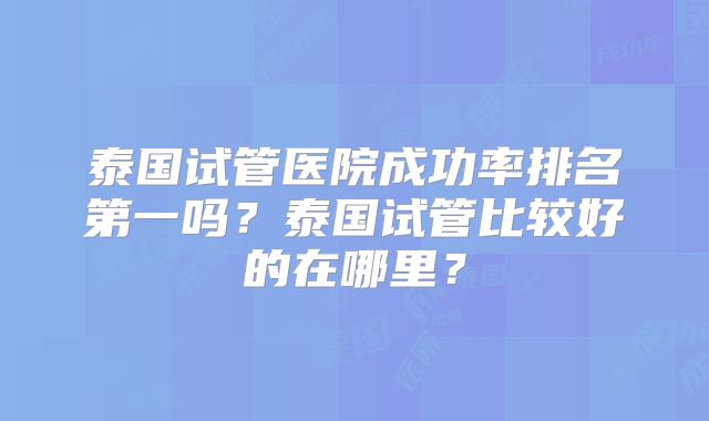 泰国试管医院成功率排名第一吗？泰国试管比较好的在哪里？