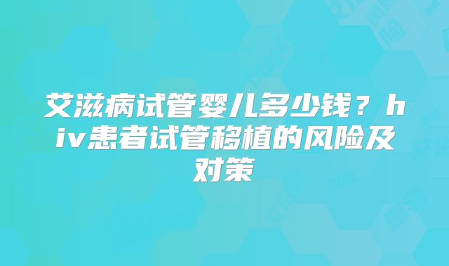 艾滋病试管婴儿多少钱?hiv患者试管移植的风险及对策