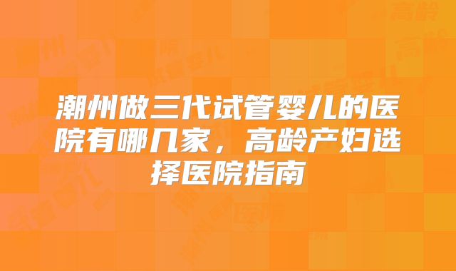 潮州做三代试管婴儿的医院有哪几家,高龄产妇选择医院指南