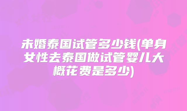 未婚泰国试管多少钱(单身女性去泰国做试管婴儿大概花费是多少)