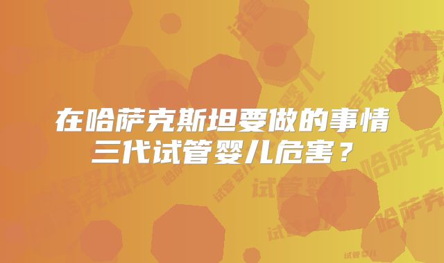在哈萨克斯坦要做的事情三代试管婴儿危害？