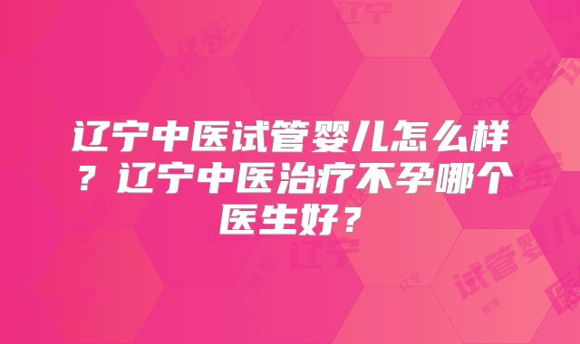 辽宁中医试管婴儿怎么样?辽宁中医治疗不孕哪个医生好?