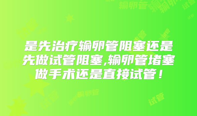 是先治疗输卵管阻塞还是先做试管阻塞,输卵管堵塞做手术还是直接试管！