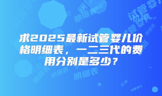 求2025最新试管婴儿价格明细表，一二三代的费用分别是多少？