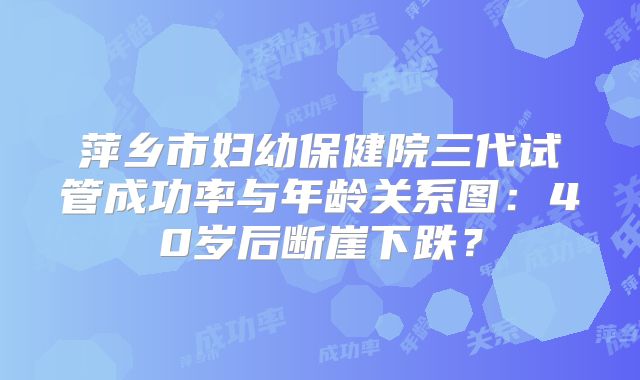 萍乡市妇幼保健院三代试管成功率与年龄关系图:40岁后断崖下跌?