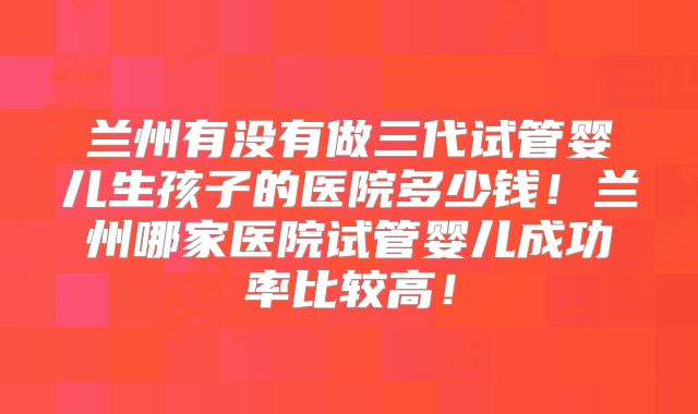 兰州有没有做三代试管婴儿生孩子的医院多少钱！兰州哪家医院试管婴儿成功率比较高！
