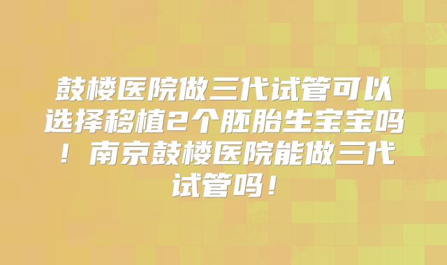 鼓楼医院做三代试管可以选择移植2个胚胎生宝宝吗！南京鼓楼医院能做三代试管吗！