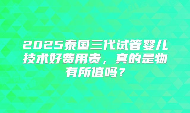 2025泰国三代试管婴儿技术好费用贵，真的是物有所值吗？