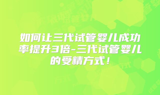 如何让三代试管婴儿成功率提升3倍-三代试管婴儿的受精方式!