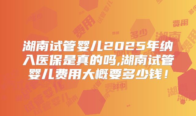 湖南试管婴儿2025年纳入医保是真的吗,湖南试管婴儿费用大概要多少钱！