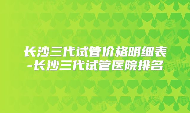长沙三代试管价格明细表-长沙三代试管医院排名