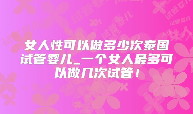 女人性可以做多少次泰国试管婴儿_一个女人最多可以做几次试管!