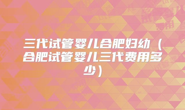 三代试管婴儿合肥妇幼（合肥试管婴儿三代费用多少）