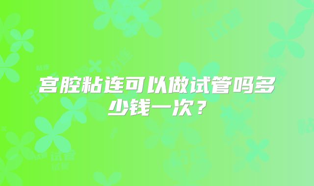 宫腔粘连可以做试管吗多少钱一次？