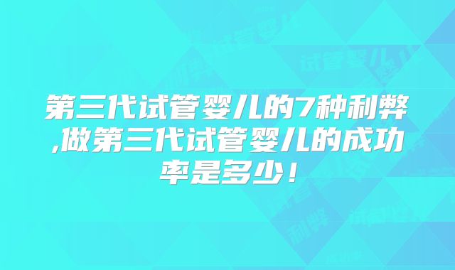第三代试管婴儿的7种利弊,做第三代试管婴儿的成功率是多少！
