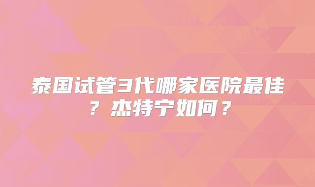 泰国试管3代哪家医院最佳?杰特宁如何?