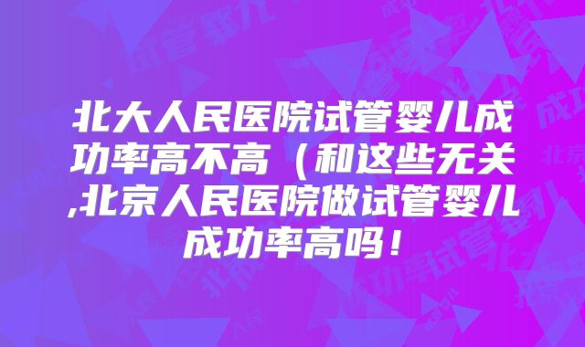 北大人民医院试管婴儿成功率高不高（和这些无关,北京人民医院做试管婴儿成功率高吗！