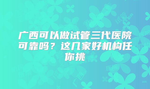 广西可以做试管三代医院可靠吗？这几家好机构任你挑