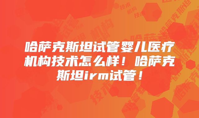 哈萨克斯坦试管婴儿医疗机构技术怎么样！哈萨克斯坦irm试管！