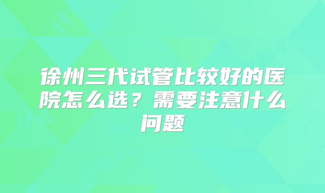 徐州三代试管比较好的医院怎么选？需要注意什么问题
