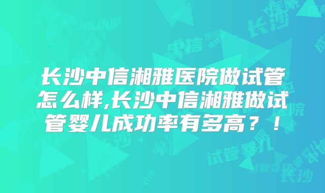 长沙中信湘雅医院做试管怎么样,长沙中信湘雅做试管婴儿成功率有多高？！