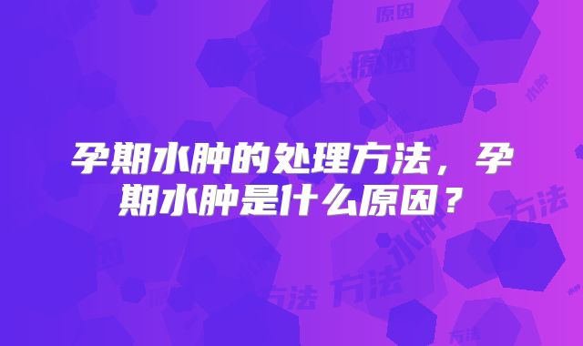 孕期水肿的处理方法,孕期水肿是什么原因?