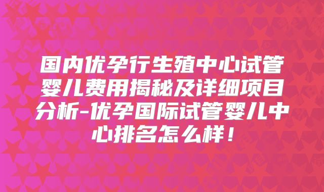 国内优孕行生殖中心试管婴儿费用揭秘及详细项目分析-优孕国际试管婴儿中心排名怎么样!