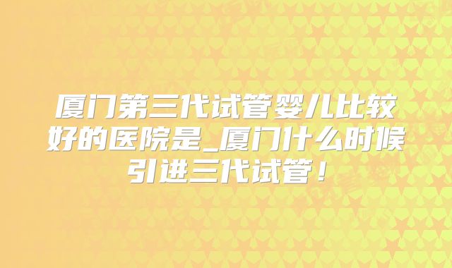厦门第三代试管婴儿比较好的医院是_厦门什么时候引进三代试管!