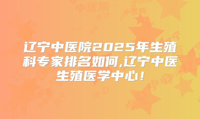 辽宁中医院2025年生殖科专家排名如何,辽宁中医生殖医学中心！