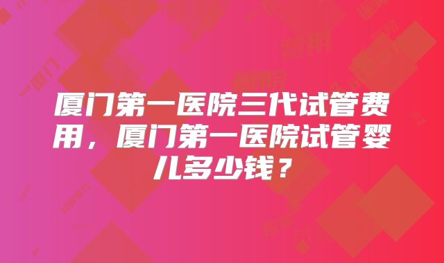 厦门第一医院三代试管费用,厦门第一医院试管婴儿多少钱?