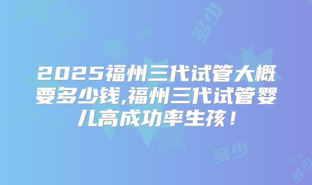 2025福州三代试管大概要多少钱,福州三代试管婴儿高成功率生孩!