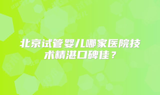 北京试管婴儿哪家医院技术精湛口碑佳？
