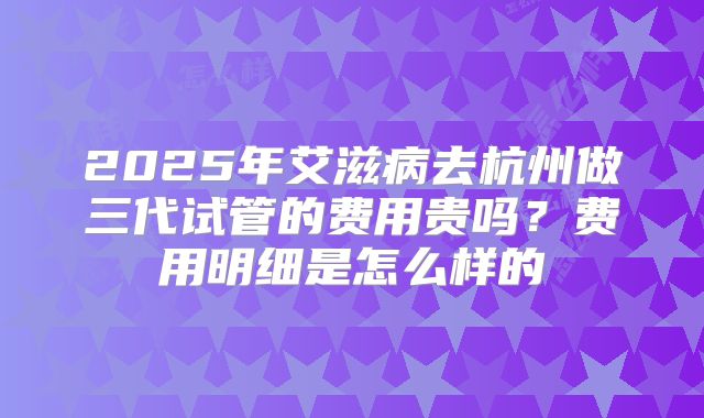 2025年艾滋病去杭州做三代试管的费用贵吗？费用明细是怎么样的