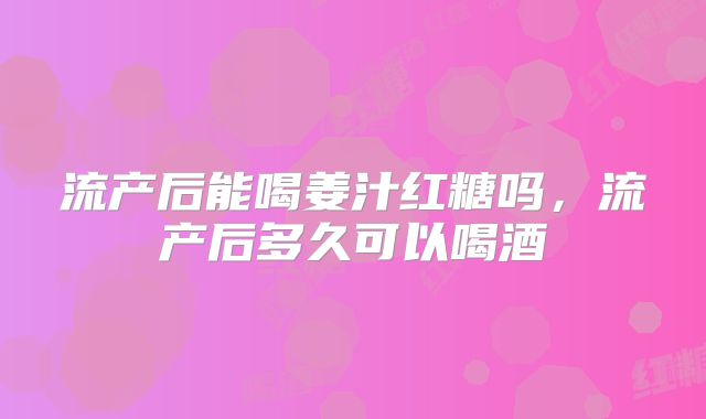 流产后能喝姜汁红糖吗，流产后多久可以喝酒