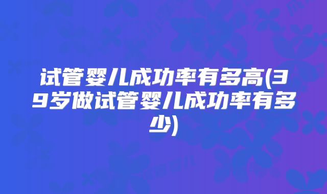 试管婴儿成功率有多高(39岁做试管婴儿成功率有多少)