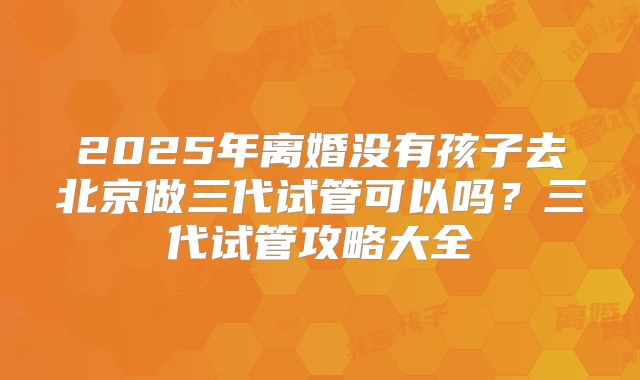 2025年离婚没有孩子去北京做三代试管可以吗?三代试管攻略大全