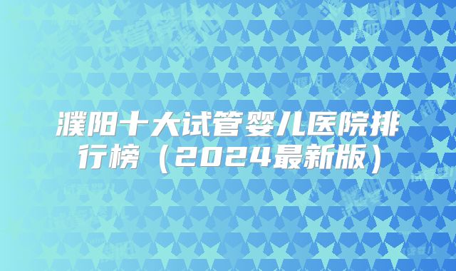 濮阳十大试管婴儿医院排行榜(2024最新版)