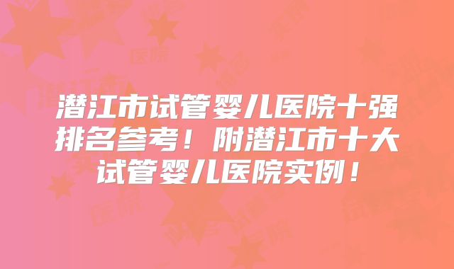 潜江市试管婴儿医院十强排名参考！附潜江市十大试管婴儿医院实例！