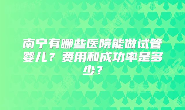 南宁有哪些医院能做试管婴儿?费用和成功率是多少?
