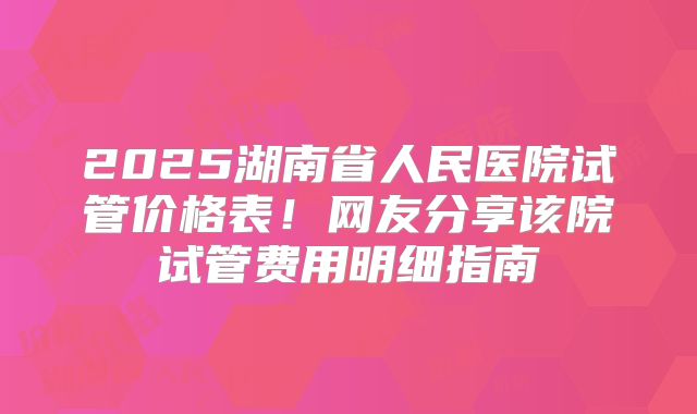 2025湖南省人民医院试管价格表！网友分享该院试管费用明细指南