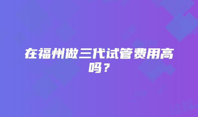 在福州做三代试管费用高吗？