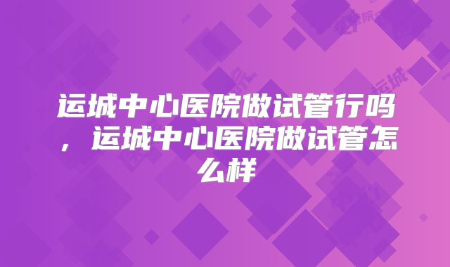 运城中心医院做试管行吗，运城中心医院做试管怎么样